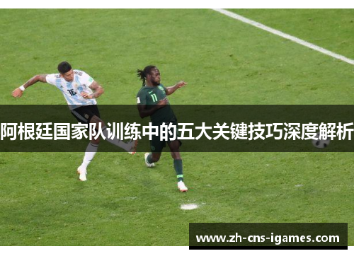 阿根廷国家队训练中的五大关键技巧深度解析