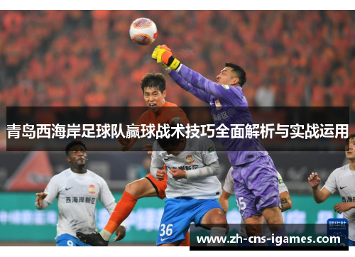 青岛西海岸足球队赢球战术技巧全面解析与实战运用 青岛西海岸足球队赢球战术技巧全面解析与实战运用