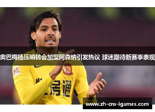奥巴梅扬压哨转会加盟阿森纳引发热议 球迷期待新赛季表现 奥巴梅扬压哨转会加盟阿森纳引发热议 球迷期待新赛季表现