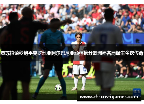 贾苏拉读秒绝平克罗地亚阿尔巴尼亚顽强抢分欧洲杯名局诞生今夜传奇 贾苏拉读秒绝平克罗地亚阿尔巴尼亚顽强抢分欧洲杯名局诞生今夜传奇