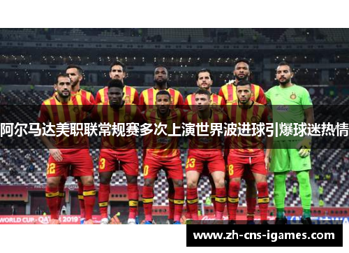 阿尔马达美职联常规赛多次上演世界波进球引爆球迷热情 阿尔马达美职联常规赛多次上演世界波进球引爆球迷热情